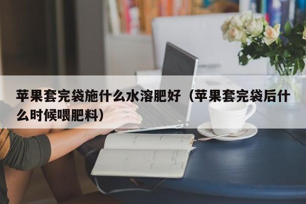 苹果套完袋施什么水溶肥好（苹果套完袋后什么时候喂肥料）