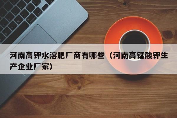 河南高钾水溶肥厂商有哪些（河南高锰酸钾生产企业厂家）