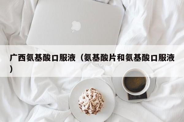 广西氨基酸口服液（氨基酸片和氨基酸口服液）