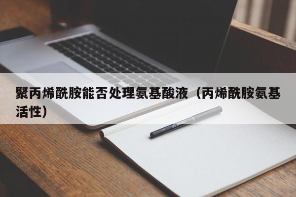 聚丙烯酰胺能否处理氨基酸液（丙烯酰胺氨基活性）