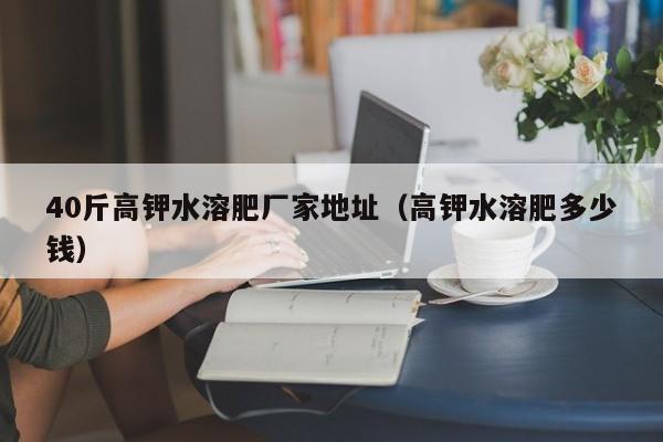 40斤高钾水溶肥厂家地址（高钾水溶肥多少钱）