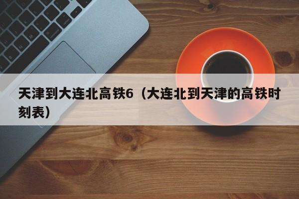天津到大连北高铁6（大连北到天津的高铁时刻表）