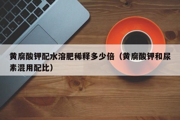 黄腐酸钾配水溶肥稀释多少倍（黄腐酸钾和尿素混用配比）