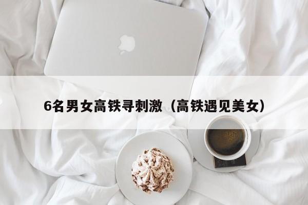6名男女高铁寻刺激（高铁遇见美女）