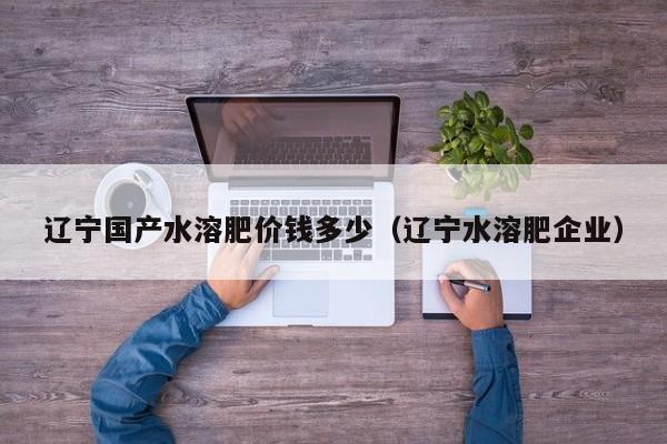 辽宁国产水溶肥价钱多少（辽宁水溶肥企业）