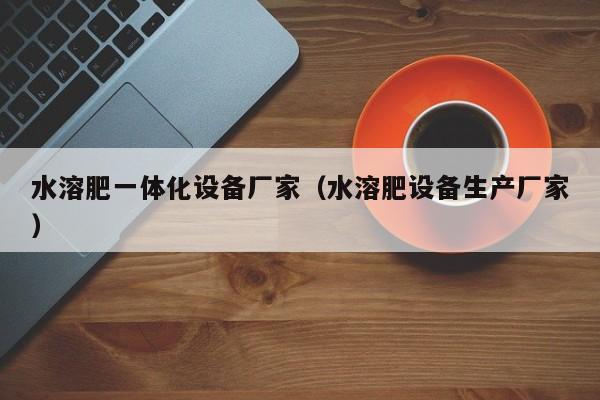 水溶肥一体化设备厂家（水溶肥设备生产厂家）