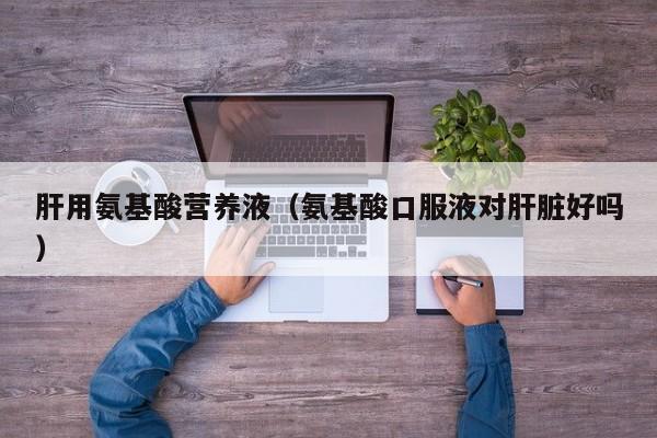 肝用氨基酸营养液（氨基酸口服液对肝脏好吗）