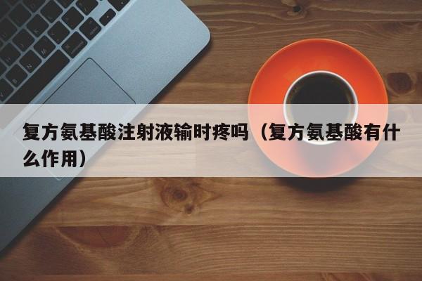 复方氨基酸注射液输时疼吗（复方氨基酸有什么作用）