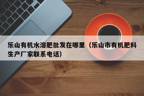 乐山有机水溶肥批发在哪里（乐山市有机肥料生产厂家联系电话）