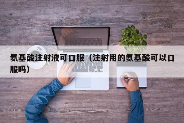 氨基酸注射液可口服（注射用的氨基酸可以口服吗）