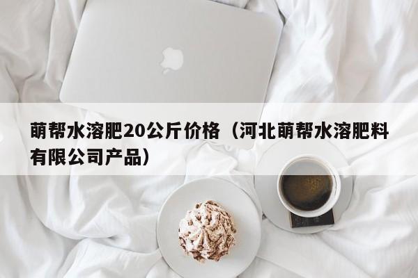 萌帮水溶肥20公斤价格（河北萌帮水溶肥料有限公司产品）