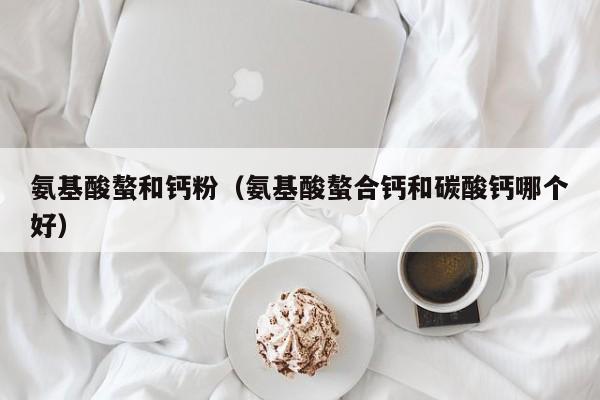 氨基酸螯和钙粉（氨基酸螯合钙和碳酸钙哪个好）
