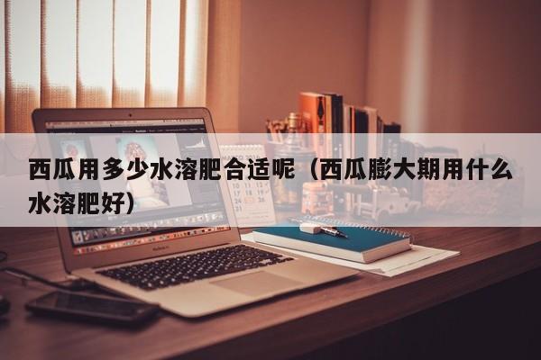 西瓜用多少水溶肥合适呢（西瓜膨大期用什么水溶肥好）