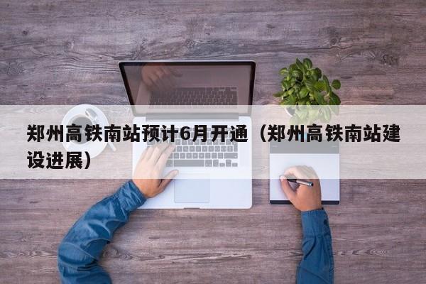 郑州高铁南站预计6月开通（郑州高铁南站建设进展）