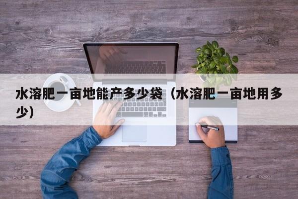 水溶肥一亩地能产多少袋（水溶肥一亩地用多少）