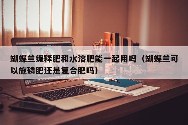 蝴蝶兰缓释肥和水溶肥能一起用吗（蝴蝶兰可以施磷肥还是复合肥吗）