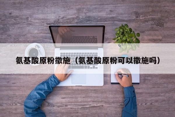 氨基酸原粉撒施（氨基酸原粉可以撒施吗）
