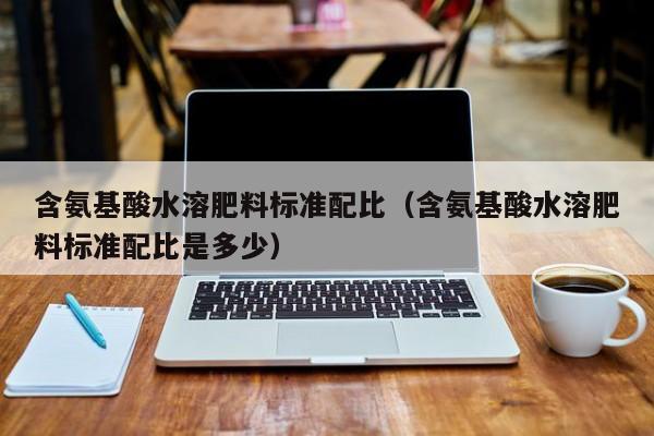 含氨基酸水溶肥料标准配比（含氨基酸水溶肥料标准配比是多少）