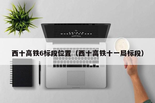 西十高铁6标段位置（西十高铁十一局标段）