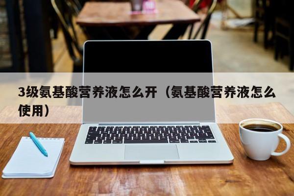 3级氨基酸营养液怎么开（氨基酸营养液怎么使用）