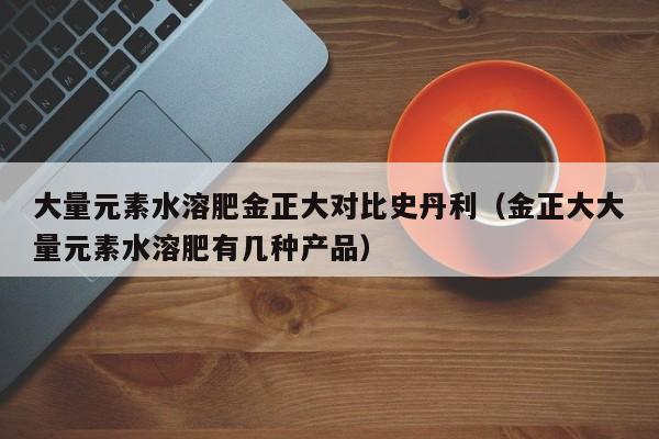 大量元素水溶肥金正大对比史丹利（金正大大量元素水溶肥有几种产品）
