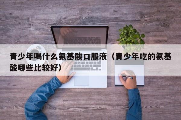 青少年喝什么氨基酸口服液（青少年吃的氨基酸哪些比较好）