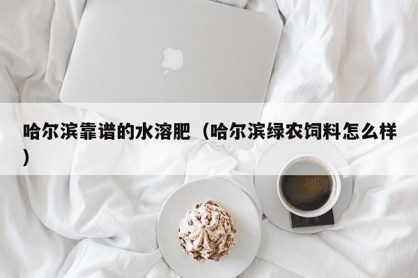哈尔滨靠谱的水溶肥（哈尔滨绿农饲料怎么样）