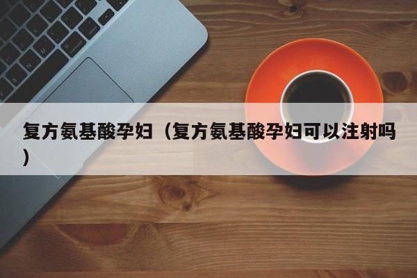 复方氨基酸孕妇（复方氨基酸孕妇可以注射吗）