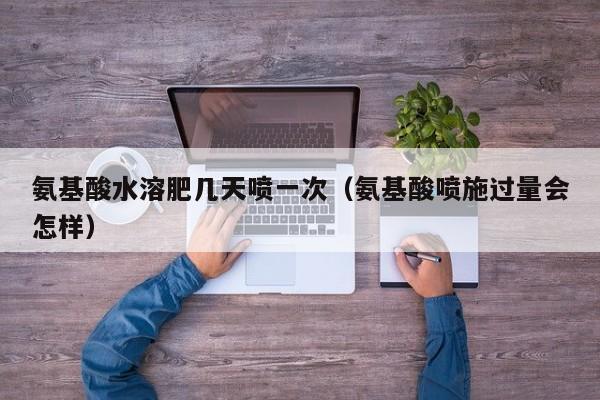 氨基酸水溶肥几天喷一次（氨基酸喷施过量会怎样）