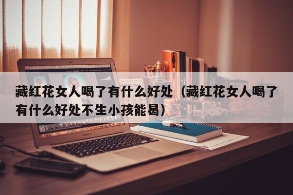 藏红花女人喝了有什么好处（藏红花女人喝了有什么好处不生小孩能曷）