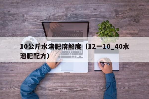 10公斤水溶肥溶解度（12一10_40水溶肥配方）