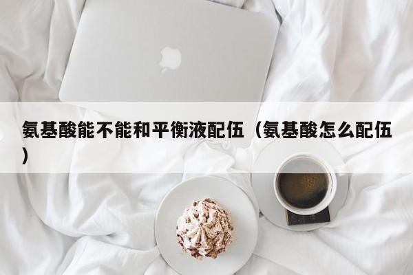氨基酸能不能和平衡液配伍（氨基酸怎么配伍）