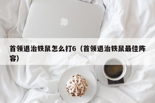 首领退治铁鼠怎么打6（首领退治铁鼠最佳阵容）