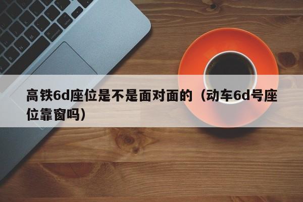高铁6d座位是不是面对面的（动车6d号座位靠窗吗）