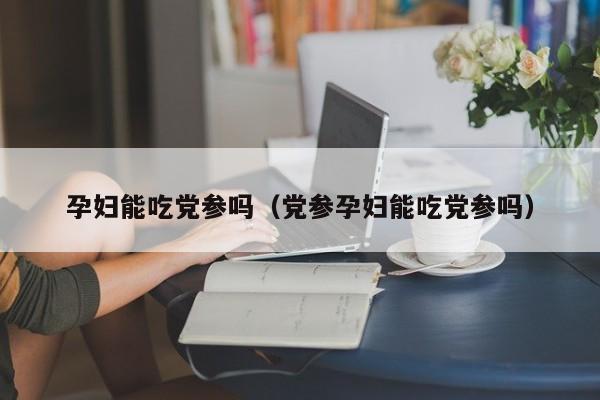 孕妇能吃党参吗（党参孕妇能吃党参吗）