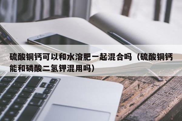 硫酸铜钙可以和水溶肥一起混合吗（硫酸铜钙能和磷酸二氢钾混用吗）