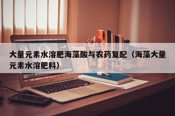 大量元素水溶肥海藻酸与农药复配（海藻大量元素水溶肥料）