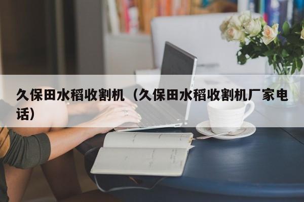 久保田水稻收割机（久保田水稻收割机厂家电话）