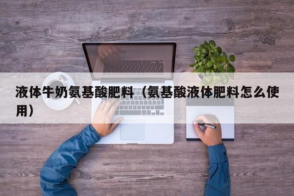 液体牛奶氨基酸肥料（氨基酸液体肥料怎么使用）