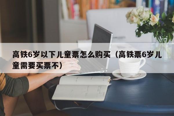 高铁6岁以下儿童票怎么购买（高铁票6岁儿童需要买票不）