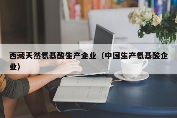 西藏天然氨基酸生产企业（中国生产氨基酸企业）