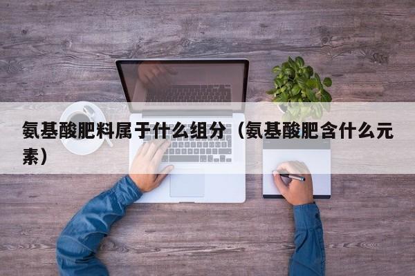 氨基酸肥料属于什么组分（氨基酸肥含什么元素）