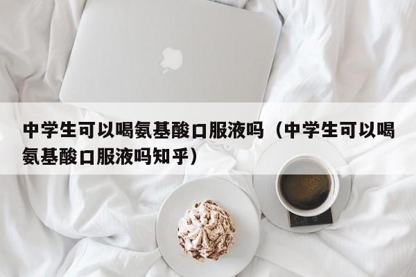 中学生可以喝氨基酸口服液吗（中学生可以喝氨基酸口服液吗知乎）