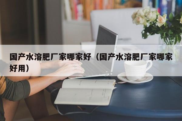 国产水溶肥厂家哪家好（国产水溶肥厂家哪家好用）