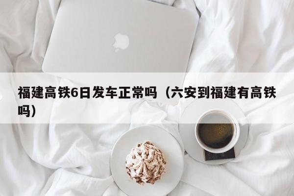 福建高铁6日发车正常吗（六安到福建有高铁吗）