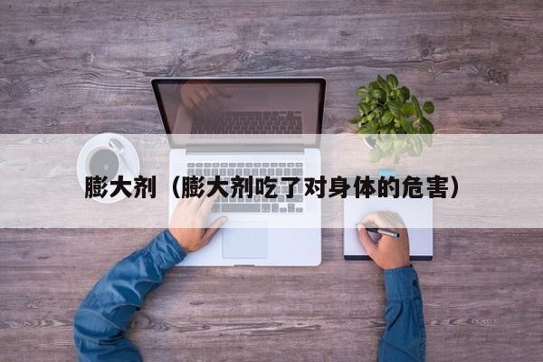 膨大剂（膨大剂吃了对身体的危害）