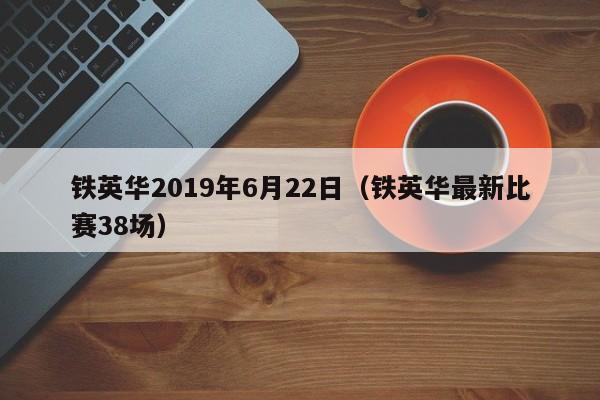铁英华2019年6月22日（铁英华最新比赛38场）