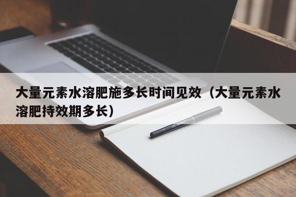 大量元素水溶肥施多长时间见效（大量元素水溶肥持效期多长）