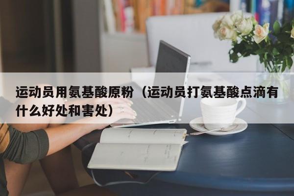 运动员用氨基酸原粉（运动员打氨基酸点滴有什么好处和害处）