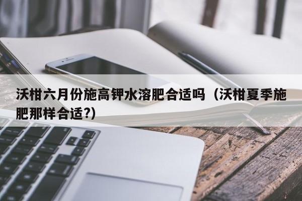 沃柑六月份施高钾水溶肥合适吗（沃柑夏季施肥那样合适?）